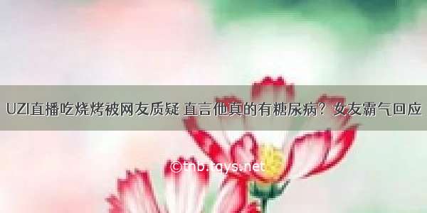 UZI直播吃烧烤被网友质疑 直言他真的有糖尿病？女友霸气回应