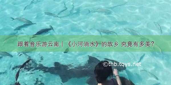 跟着音乐游云南丨《小河淌水》的故乡 究竟有多美？