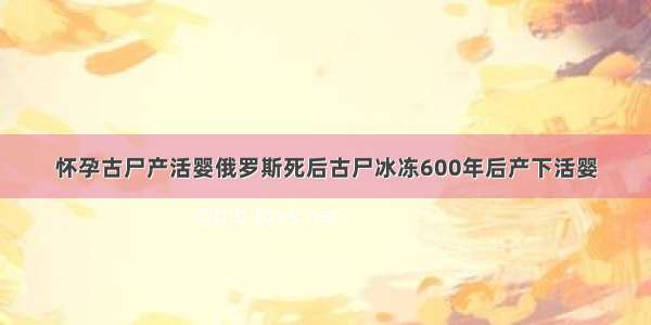 怀孕古尸产活婴俄罗斯死后古尸冰冻600年后产下活婴