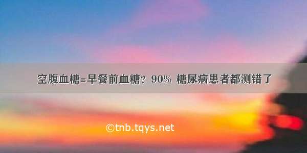 空腹血糖=早餐前血糖？90% 糖尿病患者都测错了