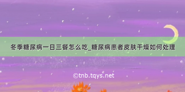 冬季糖尿病一日三餐怎么吃_糖尿病患者皮肤干燥如何处理