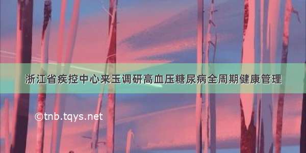 浙江省疾控中心来玉调研高血压糖尿病全周期健康管理