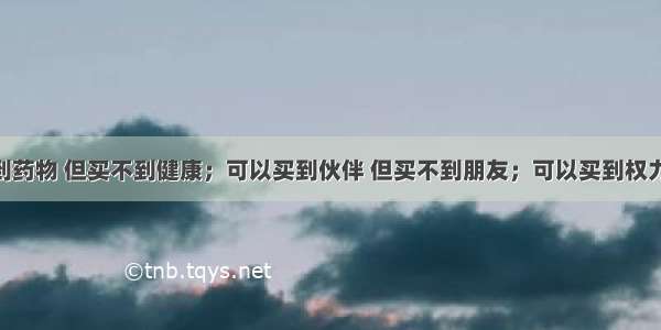 钱可以买到药物 但买不到健康；可以买到伙伴 但买不到朋友；可以买到权力 但买不到