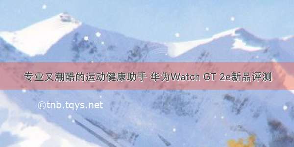 专业又潮酷的运动健康助手 华为Watch GT 2e新品评测