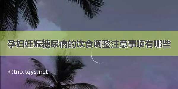 孕妇妊娠糖尿病的饮食调整注意事项有哪些