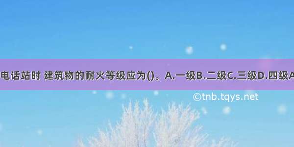 独建电话站时 建筑物的耐火等级应为()。A.一级B.二级C.三级D.四级ABCD