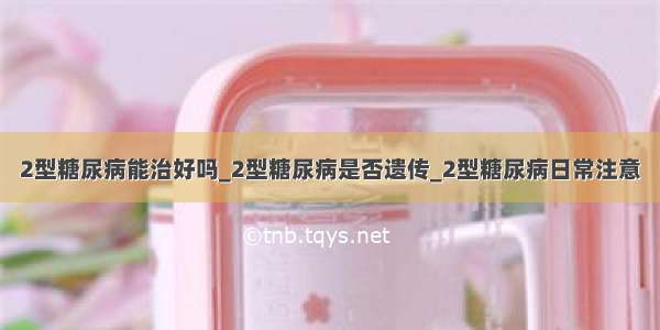 2型糖尿病能治好吗_2型糖尿病是否遗传_2型糖尿病日常注意