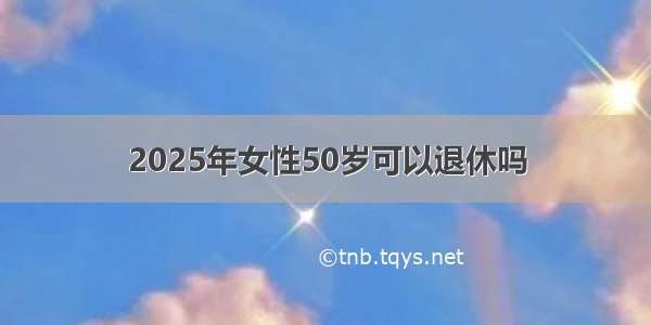 2025年女性50岁可以退休吗