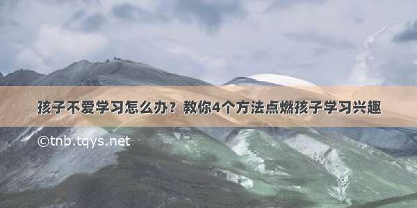 孩子不爱学习怎么办？教你4个方法点燃孩子学习兴趣