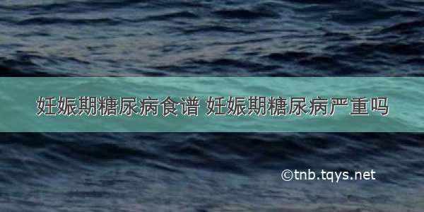 妊娠期糖尿病食谱 妊娠期糖尿病严重吗