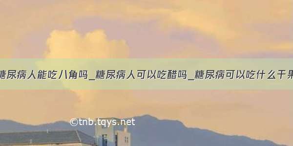 糖尿病人能吃八角吗_糖尿病人可以吃醋吗_糖尿病可以吃什么干果