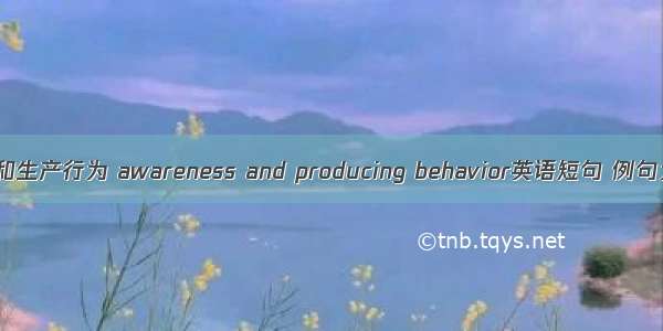 认知和生产行为 awareness and producing behavior英语短句 例句大全