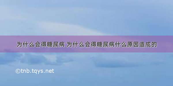 为什么会得糖尿病 为什么会得糖尿病什么原因造成的