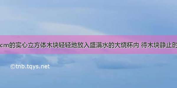 将边长为10cm的实心立方体木块轻轻地放入盛满水的大烧杯内 待木块静止时 从杯中溢出