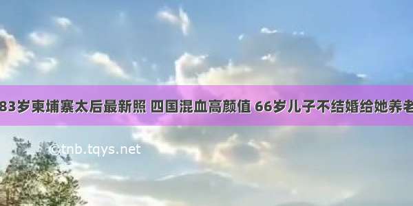 83岁柬埔寨太后最新照 四国混血高颜值 66岁儿子不结婚给她养老