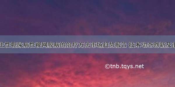 中国增生性糖尿病性视网膜病的治疗方法市场趋势报告 技术动态创新及市场预测