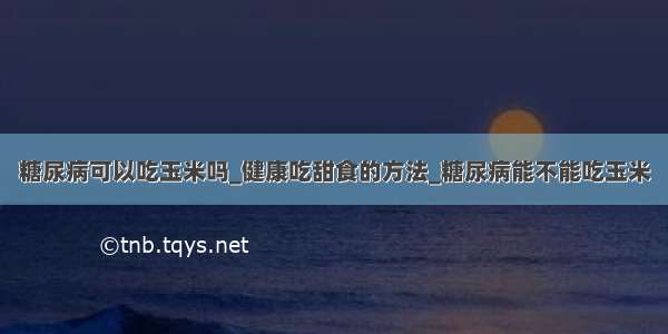 糖尿病可以吃玉米吗_健康吃甜食的方法_糖尿病能不能吃玉米