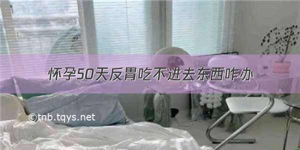 怀孕50天反胃吃不进去东西咋办