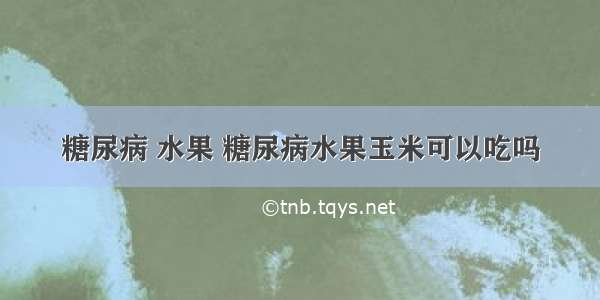 糖尿病 水果 糖尿病水果玉米可以吃吗