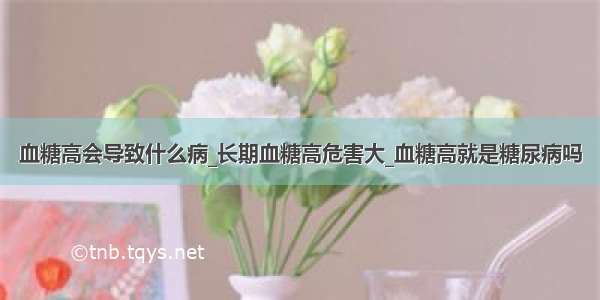 血糖高会导致什么病_长期血糖高危害大_血糖高就是糖尿病吗