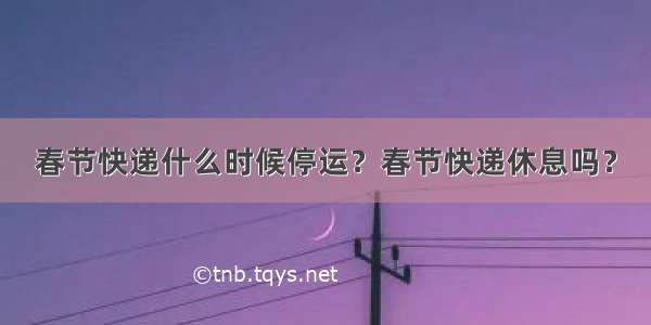 春节快递什么时候停运？春节快递休息吗？