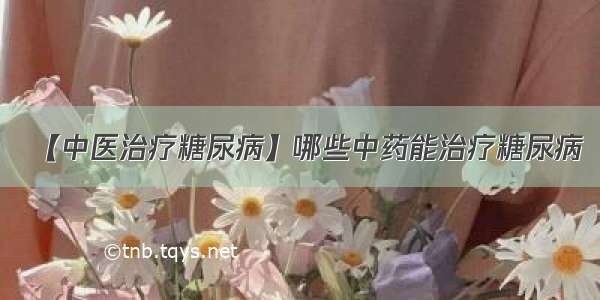 【中医治疗糖尿病】哪些中药能治疗糖尿病