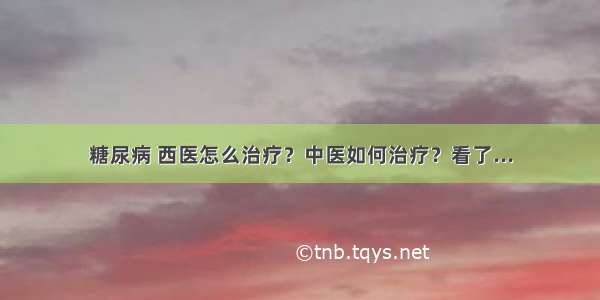 糖尿病 西医怎么治疗？中医如何治疗？看了...