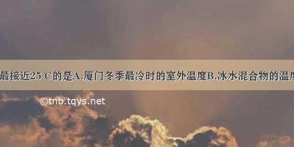 以下温度中 最接近25℃的是A.厦门冬季最冷时的室外温度B.冰水混合物的温度C.让人感觉