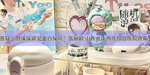 「答疑」泡沫尿就是蛋白尿吗？张丽娟 山西省中西医结合医院肾病一科