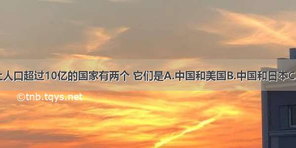 目前 世界上人口超过10亿的国家有两个 它们是A.中国和美国B.中国和日本C.美国和印度