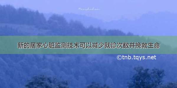 新的居家心脏监测技术可以减少就诊次数并挽救生命