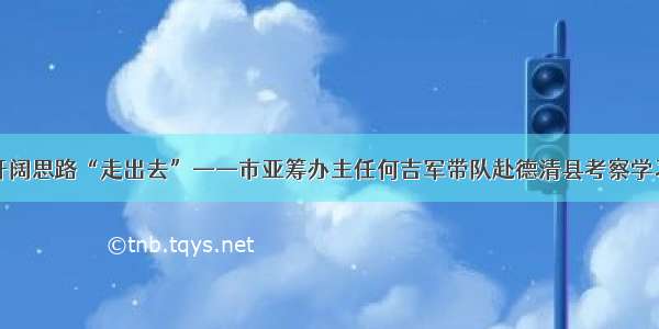 开阔思路“走出去”——市亚筹办主任何吉军带队赴德清县考察学习