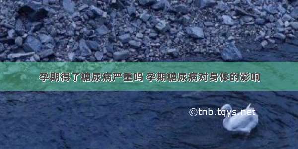 孕期得了糖尿病严重吗 孕期糖尿病对身体的影响