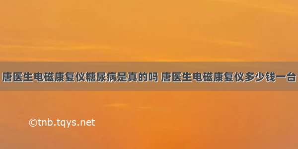 唐医生电磁康复仪糖尿病是真的吗 唐医生电磁康复仪多少钱一台