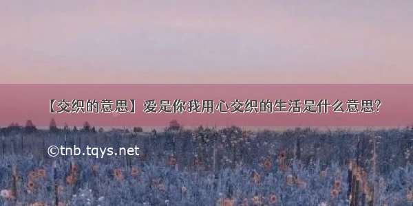 【交织的意思】爱是你我用心交织的生活是什么意思?