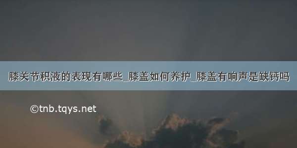 膝关节积液的表现有哪些_膝盖如何养护_膝盖有响声是缺钙吗