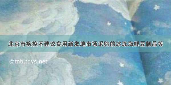 北京市疾控不建议食用新发地市场采购的冰冻海鲜豆制品等