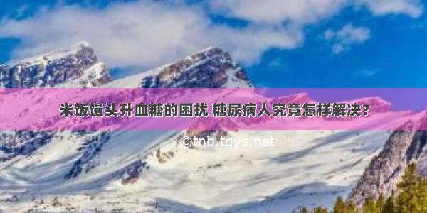 米饭馒头升血糖的困扰 糖尿病人究竟怎样解决？