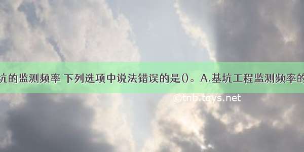 关于建筑基坑的监测频率 下列选项中说法错误的是()。A.基坑工程监测频率的确定应满足