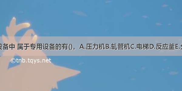 下列设备中 属于专用设备的有()。A.压力机B.轧管机C.电梯D.反应釜E.分解锅