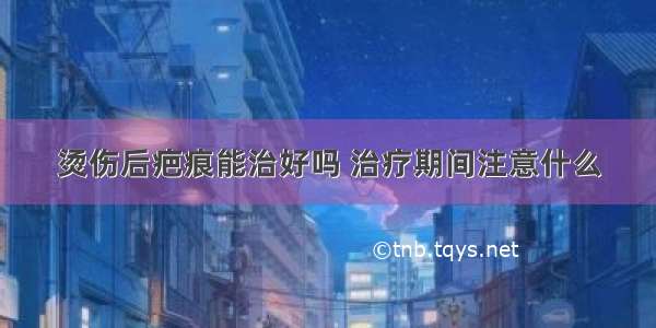 烫伤后疤痕能治好吗 治疗期间注意什么