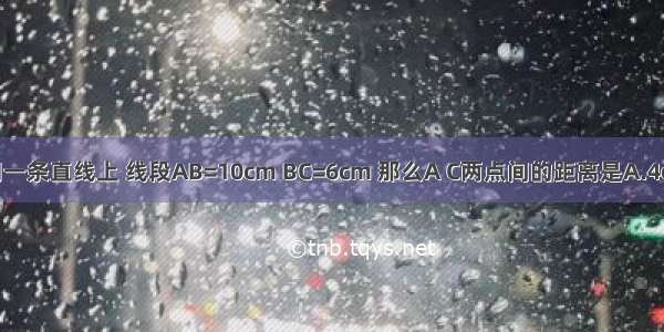 若A B C在同一条直线上 线段AB=10cm BC=6cm 那么A C两点间的距离是A.4cmB.16cmC