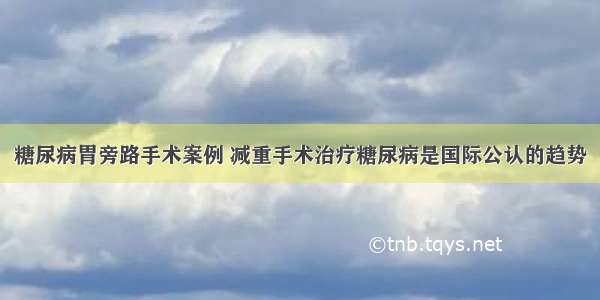 糖尿病胃旁路手术案例 减重手术治疗糖尿病是国际公认的趋势