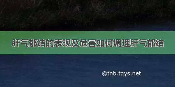 肝气郁结的表现及危害如何调理肝气郁结