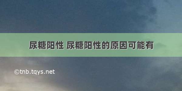 尿糖阳性 尿糖阳性的原因可能有