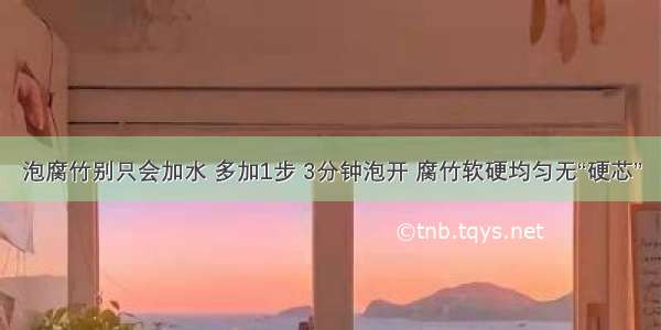 泡腐竹别只会加水 多加1步 3分钟泡开 腐竹软硬均匀无“硬芯”