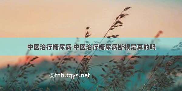 中医治疗糖尿病 中医治疗糖尿病断根是真的吗