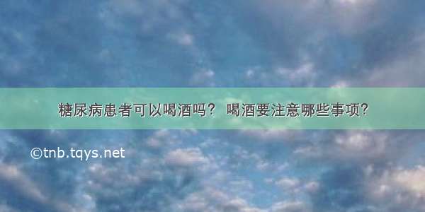 糖尿病患者可以喝酒吗？ 喝酒要注意哪些事项？