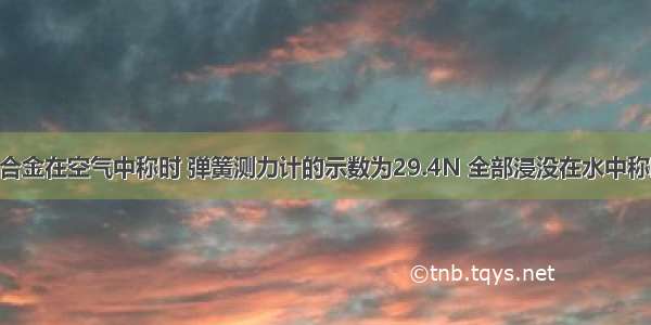 一块实心合金在空气中称时 弹簧测力计的示数为29.4N 全部浸没在水中称时 弹簧测