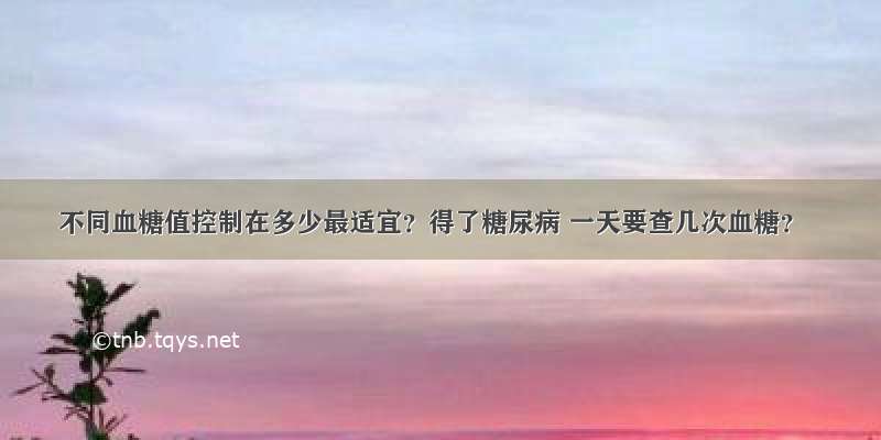 不同血糖值控制在多少最适宜？得了糖尿病 一天要查几次血糖？